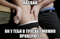 насвай он у тебя в трусах? можно проверю?)