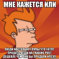 мне кажется или люди настолько глупы,что хотят продать вещи на trading post дешевле чем они бы продали нпсу?