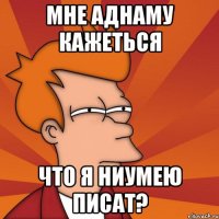 мне аднаму кажеться что я ниумею писат?