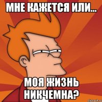 мне кажется или... моя жизнь никчемна?