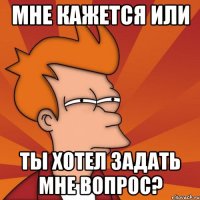 мне кажется или ты хотел задать мне вопрос?