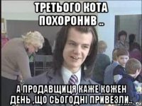 третього кота похоронив .. а продавщиця каже кожен день ,що сьогодні привезли..