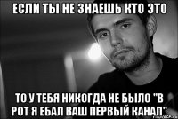 если ты не знаешь кто это то у тебя никогда не было "в рот я ебал ваш первый канал"