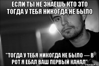 если ты не знаешь кто это тогда у тебя никогда не было "тогда у тебя никогда не было — в рот я ебал ваш первый канал"