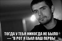  тогда у тебя никогда не было — "в рот я ебал ваш первы