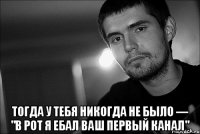  тогда у тебя никогда не было — "в рот я ебал ваш первый канал"