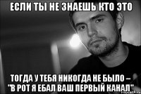 если ты не знаешь кто это тогда у тебя никогда не было – "в рот я ебал ваш первый канал"