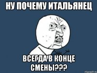 ну почему итальянец всегда в конце смены???