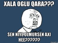 xala oglu qara??? sen niye olmursen axi hee???