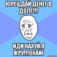 юрец,дай денег в долг!!! иди нахуй я жру!!!окай(