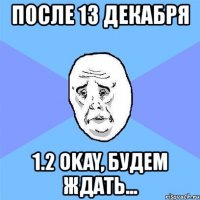 после 13 декабря 1.2 okay, будем ждать...