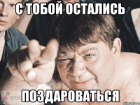 с тобой остались поздароваться