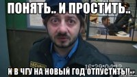 понять.. и простить.. и в чгу на новый год отпустить!!