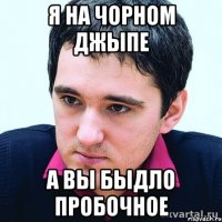 я на чорном джыпе а вы быдло пробочное