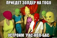 приедет золдер на togii устроим *рас-кол-бас