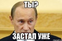 ты? застал уже