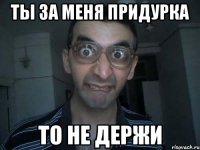 ты за меня придурка то не держи