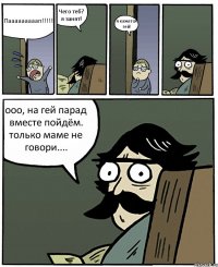 Пааааааааап!!! Чего теб? я занят! я кажется гей! ооо, на гей парад вместе пойдём. только маме не говори....