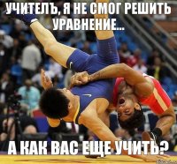 Учителъ, я не смог решить уравнение... А как вас еще учить?