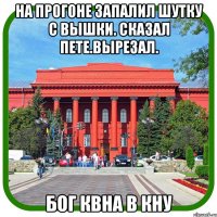 на прогоне запалил шутку с вышки. сказал пете.вырезал. бог квна в кну