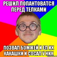 решил попантоватся перед телками позвал бомжей и ел их какашки и сосал у них