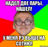 надел две пары. нашел! у меня рэ выше на сотню!