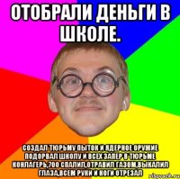 отобрали деньги в школе. создал тюрьму пыток и ядерное оружие подорвал школу и всех запер в тюрьме конлагерь,700 спалил,отравил газом,выкалил глаза,всем руки и ноги отрезал