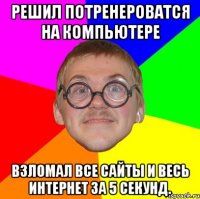 решил потренероватся на компьютере взломал все сайты и весь интернет за 5 секунд.