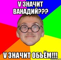 v значит ванадий??? v значит обьём!!!