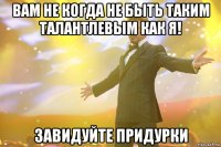 вам не когда не быть таким талантлевым как я! завидуйте придурки