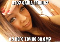 кто? саша гриша? а у него точно 80 см?