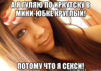 а я гуляю по иркутску в мини-юбке круглый! потому что я секси!