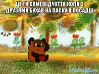 це ти саме відчуття коли з друзями бухав на паску в посадці 