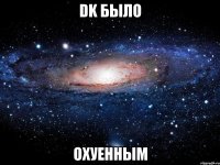 dk было охуенным