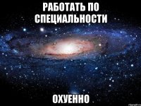 работать по специальности охуенно