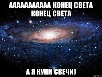 ааааааааааа конец света конец света а я купи свечи)