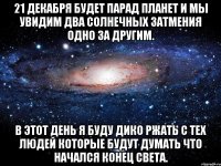 21 декабря будет парад планет и мы увидим два солнечных затмения одно за другим. в этот день я буду дико ржать с тех людей которые будут думать что начался конец света.