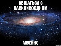 общаться с василисодином ахуенно