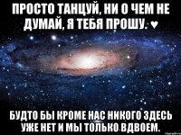 просто танцуй, ни о чем не думай, я тебя прошу. ♥ будто бы кроме нас никого здесь уже нет и мы только вдвоем.