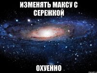 изменять максу с сережкой охуенно