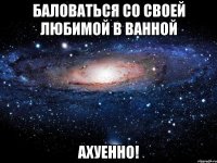 баловаться со своей любимой в ванной ахуенно!