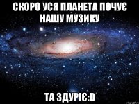 скоро уся планета почує нашу музику та здуріє:d