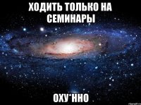 ходить только на семинары оху*нно