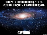 говорить пинковскому, что не будешь скучать, а самой скучать охуенно