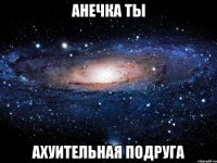 анечка ты ахуительная подруга