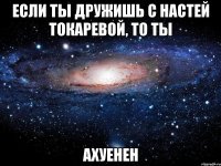 если ты дружишь с настей токаревой, то ты ахуенен