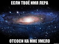 если твоё имя лера отсоси ка мне умело