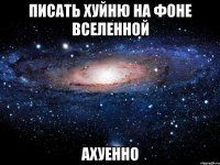 писать хуйню на фоне вселенной ахуенно