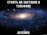 стоять на заставке в телефоне ахуенно