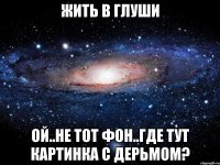 жить в глуши ой..не тот фон..где тут картинка с дерьмом?